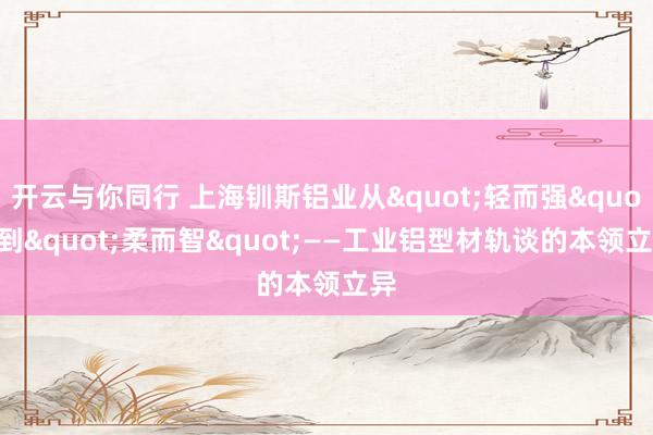 开云与你同行 上海钏斯铝业从"轻而强"到"柔而智"——工业铝型材轨谈的本领立异