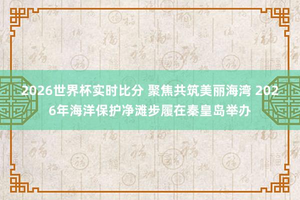 2026世界杯实时比分 聚焦共筑美丽海湾 2026年海洋保护净滩步履在秦皇岛举办