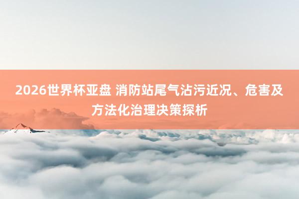 2026世界杯亚盘 消防站尾气沾污近况、危害及方法化治理决策探析