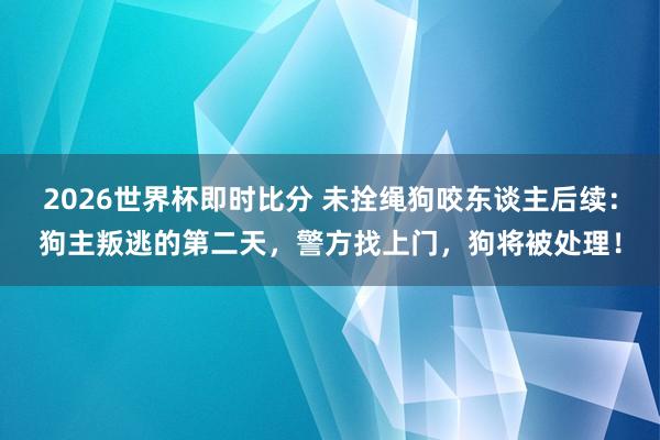 2026世界杯即时比分 未拴绳狗咬东谈主后续：狗主叛逃的第二天，警方找上门，狗将被处理！