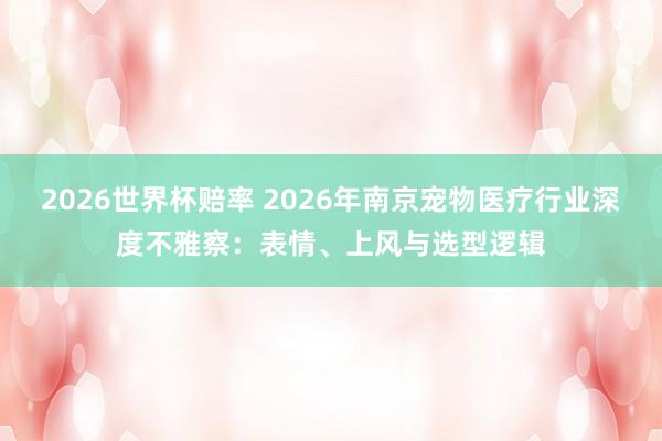 2026世界杯赔率 2026年南京宠物医疗行业深度不雅察：表情、上风与选型逻辑