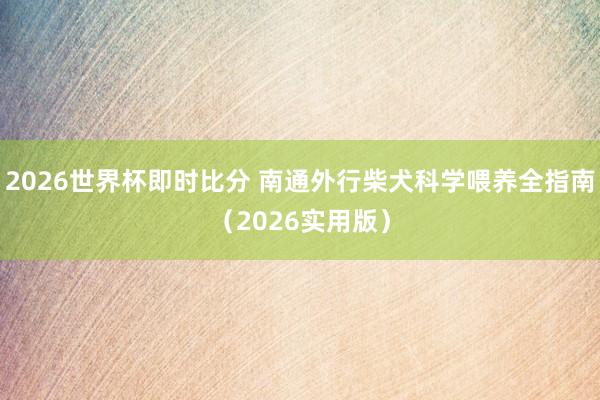 2026世界杯即时比分 南通外行柴犬科学喂养全指南（2026实用版）