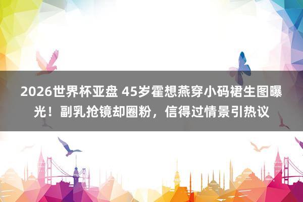 2026世界杯亚盘 45岁霍想燕穿小码裙生图曝光！副乳抢镜却圈粉，信得过情景引热议