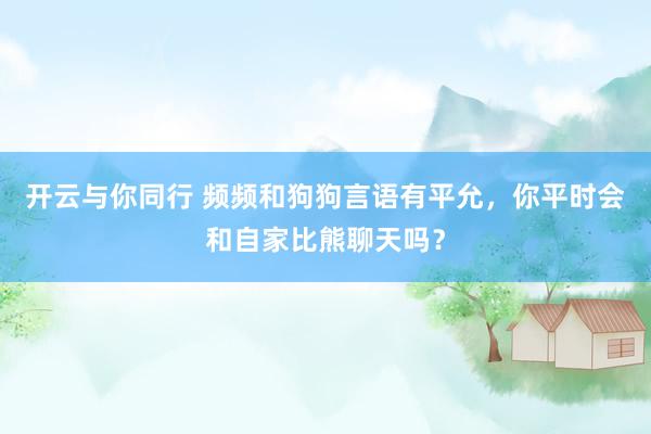 开云与你同行 频频和狗狗言语有平允，你平时会和自家比熊聊天吗？