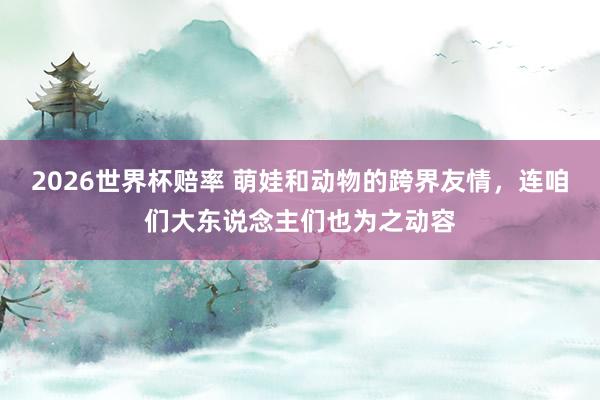 2026世界杯赔率 萌娃和动物的跨界友情，连咱们大东说念主们也为之动容