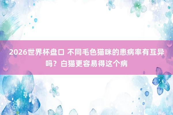 2026世界杯盘口 不同毛色猫咪的患病率有互异吗？白猫更容易得这个病