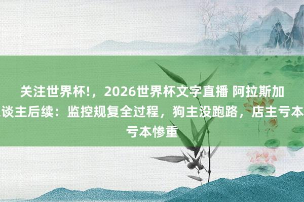 关注世界杯!，2026世界杯文字直播 阿拉斯加伤东谈主后续：监控规复全过程，狗主没跑路，店主亏本惨重