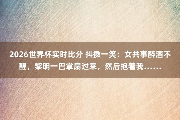 2026世界杯实时比分 抖擞一笑：女共事醉酒不醒，黎明一巴掌扇过来，然后抱着我……