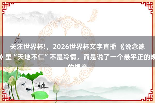 关注世界杯!，2026世界杯文字直播 《说念德经》里“天地不仁”不是冷情，而是说了一个最平正的规章