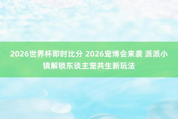 2026世界杯即时比分 2026宠博会来袭 派派小镇解锁东谈主宠共生新玩法