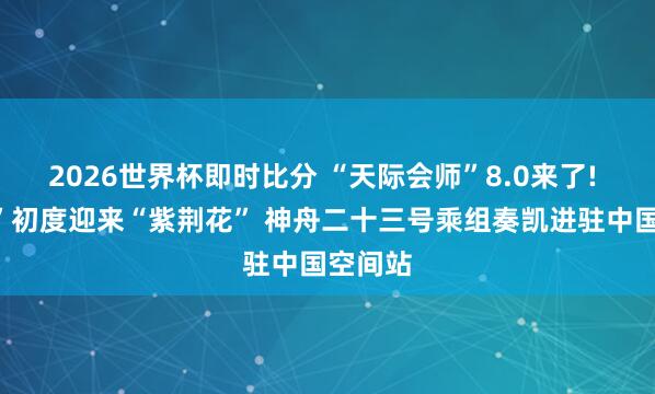 2026世界杯即时比分 “天际会师”8.0来了! “玉阙”初度迎来“紫荆花” 神舟二十三号乘组奏凯进驻中国空间站