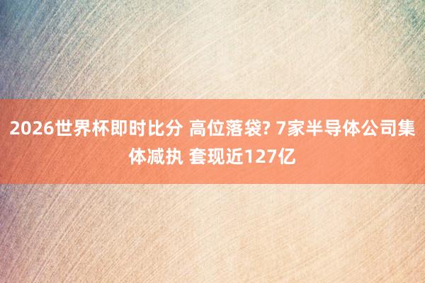 2026世界杯即时比分 高位落袋? 7家半导体公司集体减执 套现近127亿