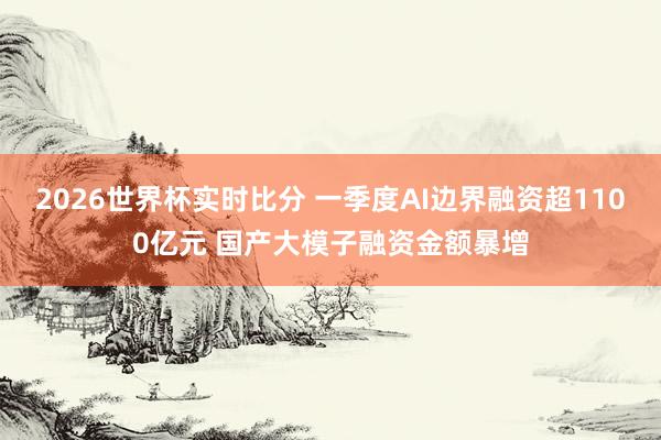 2026世界杯实时比分 一季度AI边界融资超1100亿元 国产大模子融资金额暴增