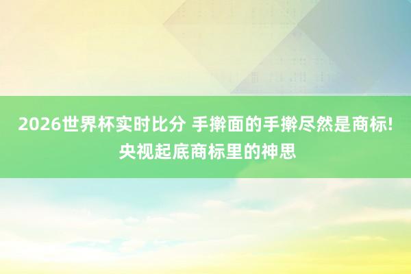 2026世界杯实时比分 手擀面的手擀尽然是商标! 央视起底商标里的神思
