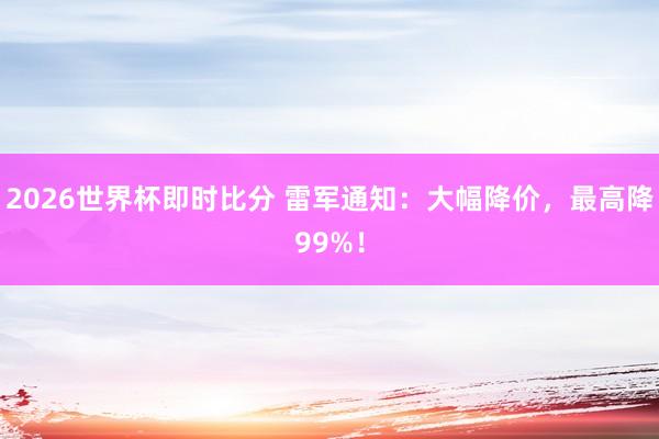 2026世界杯即时比分 雷军通知：大幅降价，最高降99%！