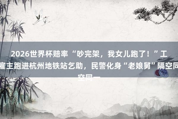 2026世界杯赔率 “吵完架，我女儿跑了！”工场雇主跑进杭州地铁站乞助，民警化身“老娘舅”隔空同一