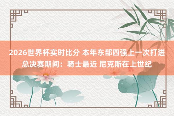 2026世界杯实时比分 本年东部四强上一次打进总决赛期间：骑士最近 尼克斯在上世纪