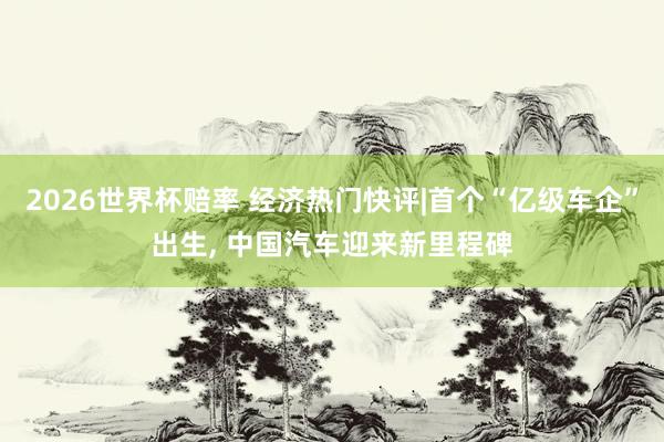2026世界杯赔率 经济热门快评|首个“亿级车企”出生， 中国汽车迎来新里程碑