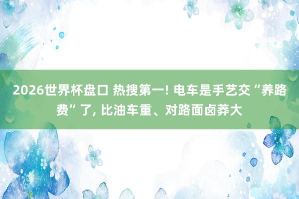 2026世界杯盘口 热搜第一! 电车是手艺交“养路费”了， 比油车重、对路面卤莽大