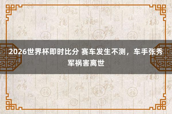 2026世界杯即时比分 赛车发生不测，车手张秀军祸害离世