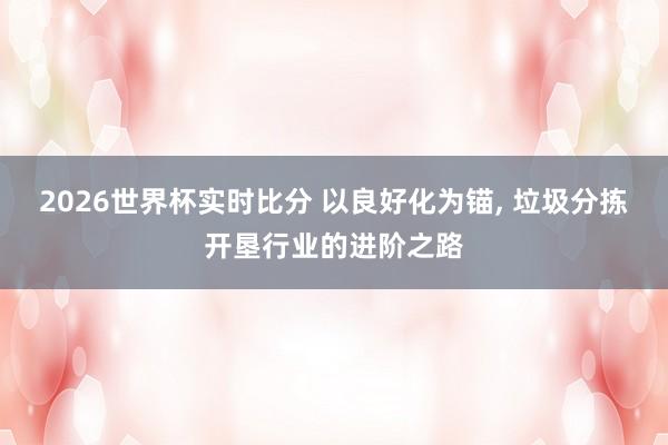 2026世界杯实时比分 以良好化为锚， 垃圾分拣开垦行业的进阶之路
