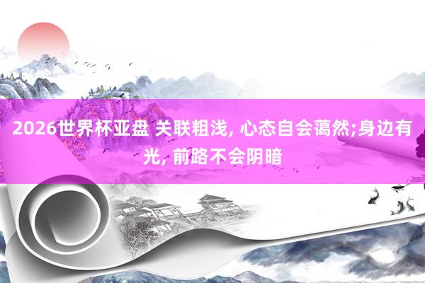 2026世界杯亚盘 关联粗浅， 心态自会蔼然;身边有光， 前路不会阴暗