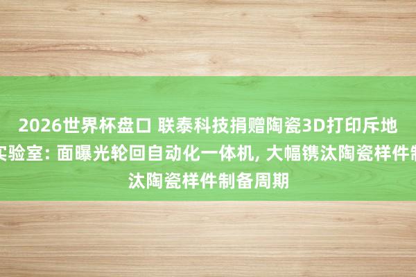 2026世界杯盘口 联泰科技捐赠陶瓷3D打印斥地给国度实验室: 面曝光轮回自动化一体机， 大幅镌汰陶瓷样件制备周期