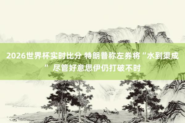 2026世界杯实时比分 特朗普称左券将“水到渠成” 尽管好意思伊仍打破不时