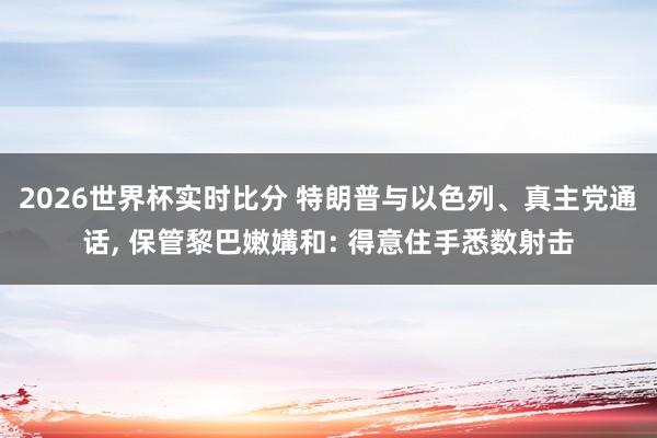 2026世界杯实时比分 特朗普与以色列、真主党通话， 保管黎巴嫩媾和: 得意住手悉数射击