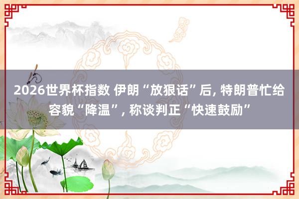 2026世界杯指数 伊朗“放狠话”后， 特朗普忙给容貌“降温”， 称谈判正“快速鼓励”