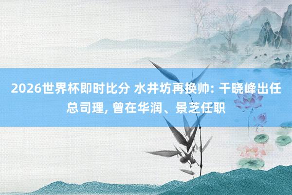 2026世界杯即时比分 水井坊再换帅: 干晓峰出任总司理， 曾在华润、景芝任职