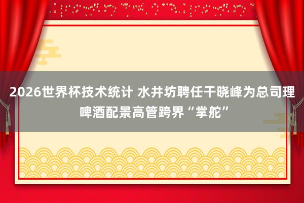 2026世界杯技术统计 水井坊聘任干晓峰为总司理 啤酒配景高管跨界“掌舵”