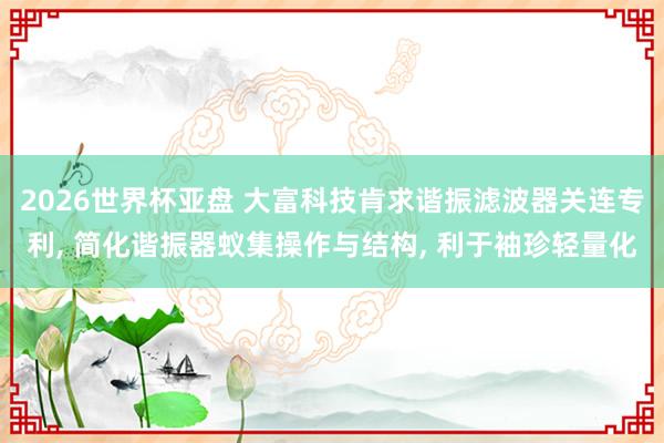 2026世界杯亚盘 大富科技肯求谐振滤波器关连专利， 简化谐振器蚁集操作与结构， 利于袖珍轻量化