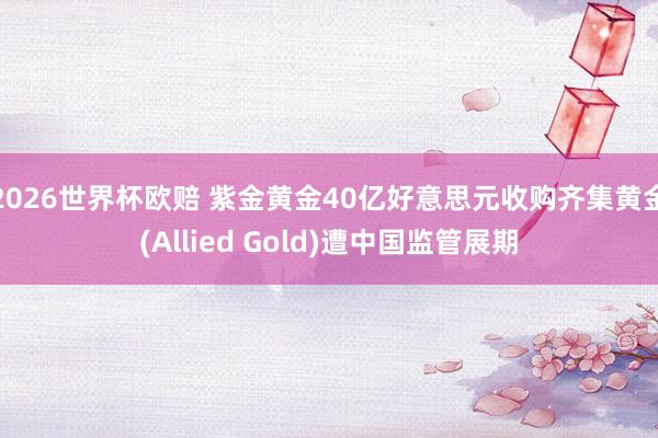 2026世界杯欧赔 紫金黄金40亿好意思元收购齐集黄金(Allied Gold)遭中国监管展期