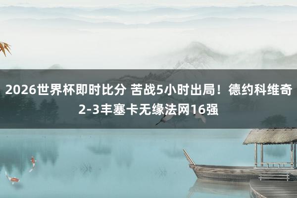 2026世界杯即时比分 苦战5小时出局！德约科维奇2-3丰塞卡无缘法网16强