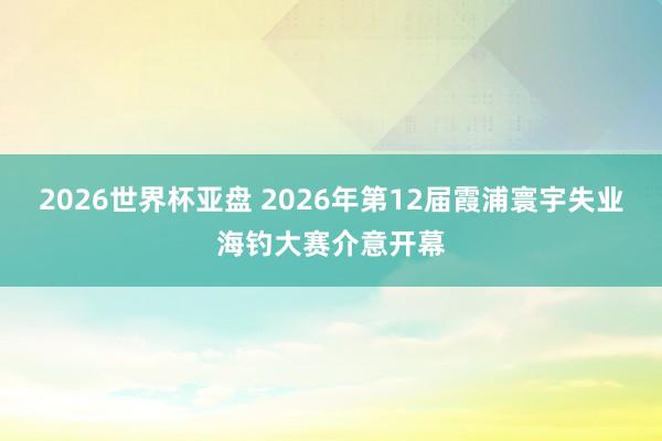 2026世界杯亚盘 2026年第12届霞浦寰宇失业海钓大赛介意开幕