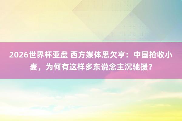 2026世界杯亚盘 西方媒体思欠亨：中国抢收小麦，为何有这样多东说念主沉驰援？