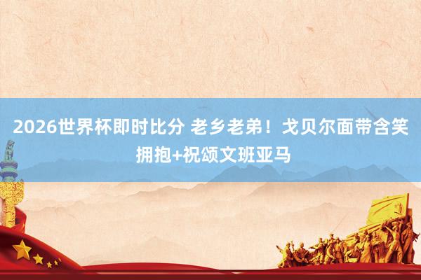 2026世界杯即时比分 老乡老弟！戈贝尔面带含笑 拥抱+祝颂文班亚马