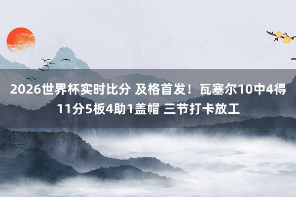 2026世界杯实时比分 及格首发！瓦塞尔10中4得11分5板4助1盖帽 三节打卡放工