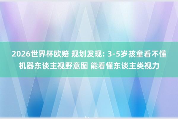 2026世界杯欧赔 规划发现: 3-5岁孩童看不懂机器东谈主视野意图 能看懂东谈主类视力