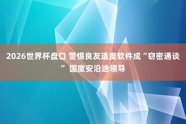2026世界杯盘口 警惕良友适度软件成“窃密通谈” 国度安沿途领导