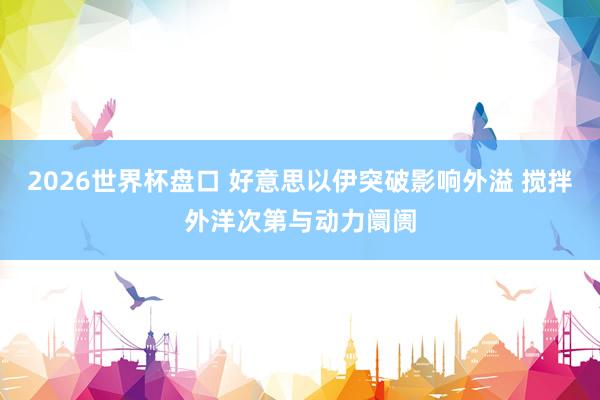 2026世界杯盘口 好意思以伊突破影响外溢 搅拌外洋次第与动力阛阓
