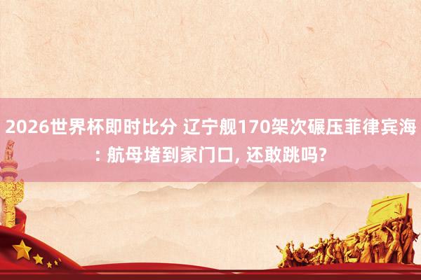 2026世界杯即时比分 辽宁舰170架次碾压菲律宾海: 航母堵到家门口, 还敢跳吗?