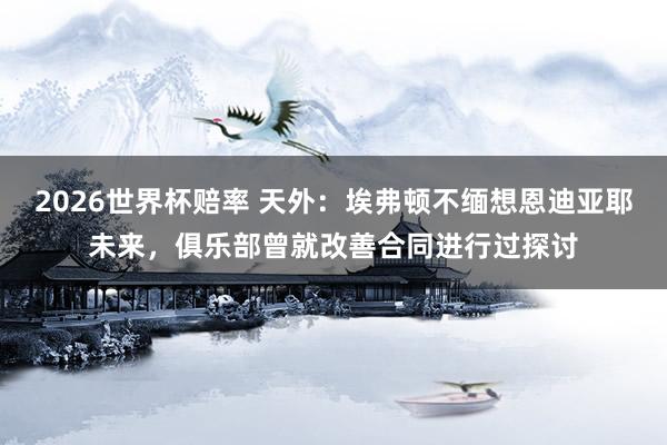 2026世界杯赔率 天外：埃弗顿不缅想恩迪亚耶未来，俱乐部曾就改善合同进行过探讨