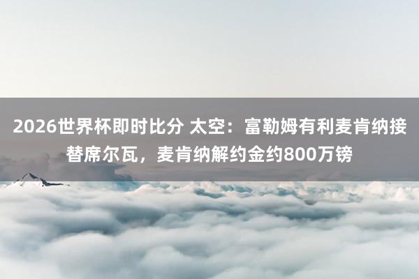 2026世界杯即时比分 太空：富勒姆有利麦肯纳接替席尔瓦，麦肯纳解约金约800万镑