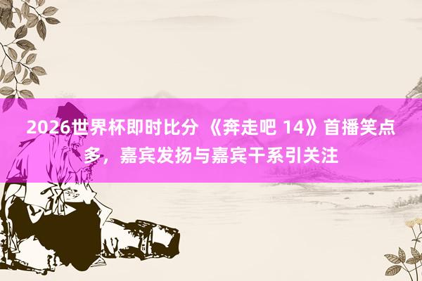 2026世界杯即时比分 《奔走吧 14》首播笑点多，嘉宾发扬与嘉宾干系引关注