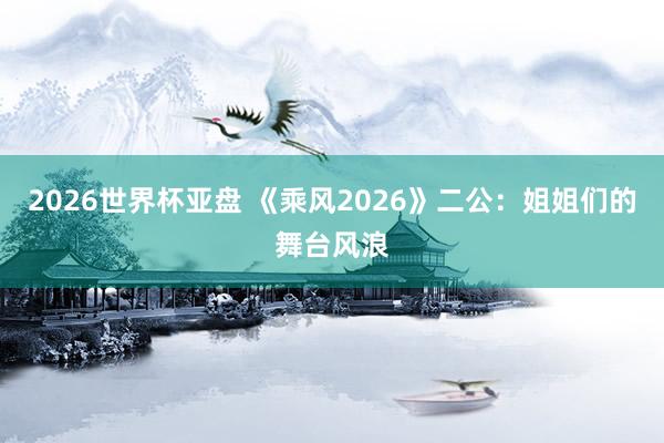 2026世界杯亚盘 《乘风2026》二公:姐姐们的舞台风浪