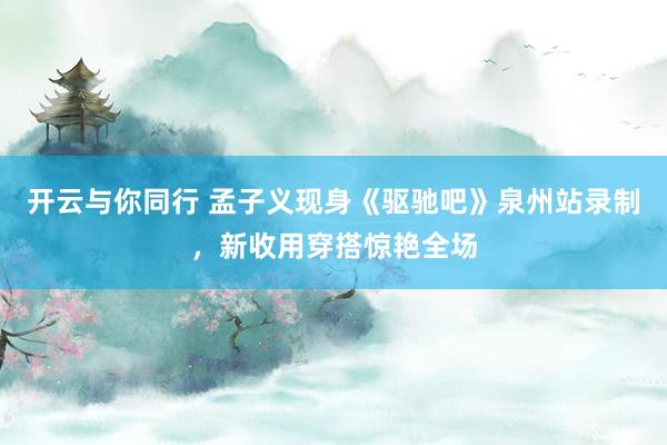 开云与你同行 孟子义现身《驱驰吧》泉州站录制，新收用穿搭惊艳全场
