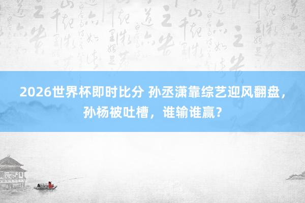 2026世界杯即时比分 孙丞潇靠综艺迎风翻盘，孙杨被吐槽，谁输谁赢？