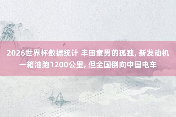 2026世界杯数据统计 丰田章男的孤独， 新发动机一箱油跑1200公里， 但全国倒向中国电车